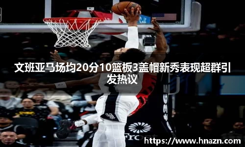 文班亚马场均20分10篮板3盖帽新秀表现超群引发热议