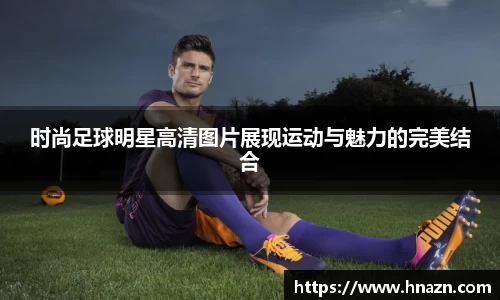 时尚足球明星高清图片展现运动与魅力的完美结合